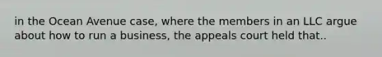in the Ocean Avenue case, where the members in an LLC argue about how to run a business, the appeals court held that..