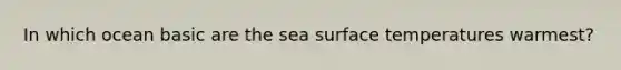 In which ocean basic are the sea <a href='https://www.questionai.com/knowledge/kkV3ggZUFU-surface-temperature' class='anchor-knowledge'>surface temperature</a>s warmest?