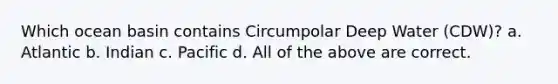 Which ocean basin contains Circumpolar Deep Water (CDW)? a. Atlantic b. Indian c. Pacific d. All of the above are correct.