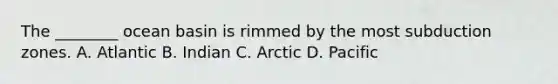 The ________ ocean basin is rimmed by the most subduction zones. A. Atlantic B. Indian C. Arctic D. Pacific