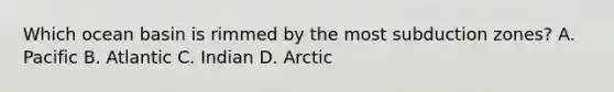 Which ocean basin is rimmed by the most subduction zones? A. Pacific B. Atlantic C. Indian D. Arctic