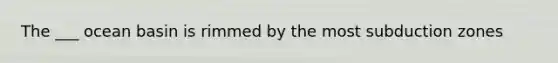 The ___ ocean basin is rimmed by the most subduction zones