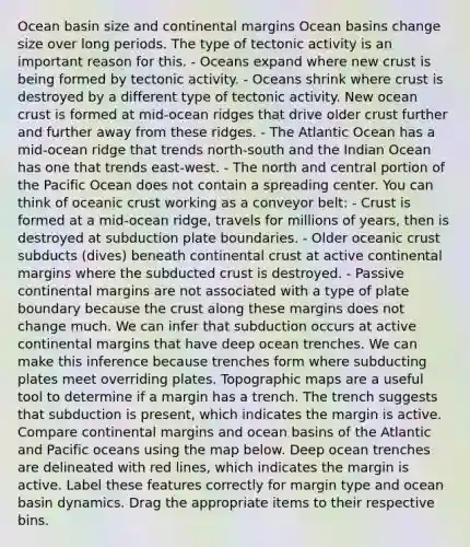 Ocean basin size and continental margins Ocean basins change size over long periods. The type of tectonic activity is an important reason for this. - Oceans expand where new crust is being formed by tectonic activity. - Oceans shrink where crust is destroyed by a different type of tectonic activity. New ocean crust is formed at mid-ocean ridges that drive older crust further and further away from these ridges. - The Atlantic Ocean has a mid-ocean ridge that trends north-south and the Indian Ocean has one that trends east-west. - The north and central portion of the Pacific Ocean does not contain a spreading center. You can think of oceanic crust working as a conveyor belt: - Crust is formed at a mid-ocean ridge, travels for millions of years, then is destroyed at subduction plate boundaries. - Older oceanic crust subducts (dives) beneath continental crust at active continental margins where the subducted crust is destroyed. - Passive continental margins are not associated with a type of plate boundary because the crust along these margins does not change much. We can infer that subduction occurs at active continental margins that have deep ocean trenches. We can make this inference because trenches form where subducting plates meet overriding plates. Topographic maps are a useful tool to determine if a margin has a trench. The trench suggests that subduction is present, which indicates the margin is active. Compare continental margins and ocean basins of the Atlantic and Pacific oceans using the map below. Deep ocean trenches are delineated with red lines, which indicates the margin is active. Label these features correctly for margin type and ocean basin dynamics. Drag the appropriate items to their respective bins.