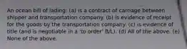 An ocean bill of lading: (a) is a contract of carriage between shipper and transportation company. (b) is evidence of receipt for the goods by the transportation company. (c) is evidence of title (and is negotiable in a 'to order' B/L). (d) All of the above. (e) None of the above.