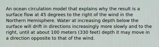 An ocean circulation model that explains why the result is a surface flow at 45 degrees to the right of the wind in the Northern Hemisphere. Water at increasing depth below the surface will drift in directions increasingly more slowly and to the right, until at about 100 meters (330 feet) depth it may move in a direction opposite to that of the wind.