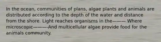 In the ocean, communities of plans, algae plants and animals are distributed according to the depth of the water and distance from the shore. Light reaches organisms in the——— Where microscopic———-And multicellular algae provide food for the animals community.