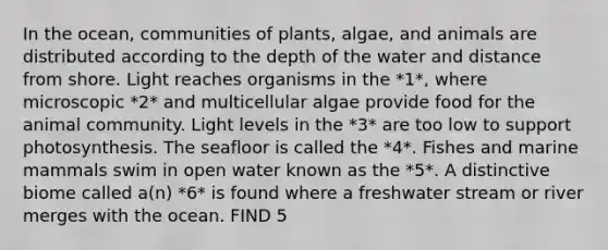 In the ocean, communities of plants, algae, and animals are distributed according to the depth of the water and distance from shore. Light reaches organisms in the *1*, where microscopic *2* and multicellular algae provide food for the animal community. Light levels in the *3* are too low to support photosynthesis. The seafloor is called the *4*. Fishes and marine mammals swim in open water known as the *5*. A distinctive biome called a(n) *6* is found where a freshwater stream or river merges with the ocean. FIND 5