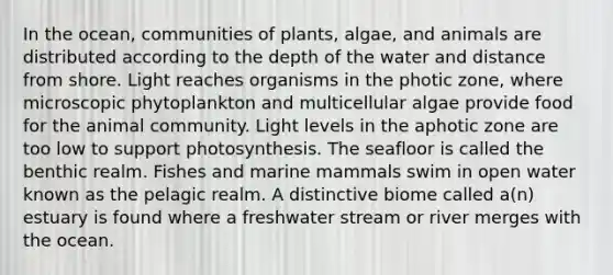 In the ocean, communities of plants, algae, and animals are distributed according to the depth of the water and distance from shore. Light reaches organisms in the photic zone, where microscopic phytoplankton and multicellular algae provide food for the animal community. Light levels in the aphotic zone are too low to support photosynthesis. The seafloor is called the benthic realm. Fishes and marine mammals swim in open water known as the pelagic realm. A distinctive biome called a(n) estuary is found where a freshwater stream or river merges with the ocean.