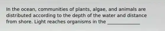 In the ocean, communities of plants, algae, and animals are distributed according to the depth of the water and distance from shore. Light reaches organisms in the ______________