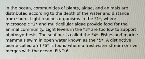 In the ocean, communities of plants, algae, and animals are distributed according to the depth of the water and distance from shore. Light reaches organisms in the *1*, where microscopic *2* and multicellular algae provide food for the animal community. Light levels in the *3* are too low to support photosynthesis. The seafloor is called the *4*. Fishes and marine mammals swim in open water known as the *5*. A distinctive biome called a(n) *6* is found where a freshwater stream or river merges with the ocean. FIND 6