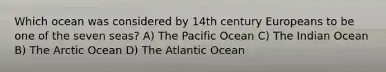 Which ocean was considered by 14th century Europeans to be one of the seven seas? A) The Pacific Ocean C) The Indian Ocean B) The Arctic Ocean D) The Atlantic Ocean