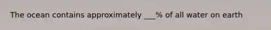 The ocean contains approximately ___% of all water on earth