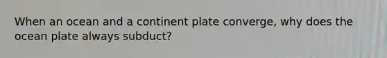 When an ocean and a continent plate converge, why does the ocean plate always subduct?