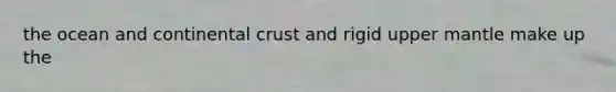 the ocean and continental crust and rigid upper mantle make up the