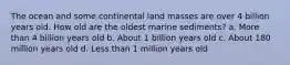 The ocean and some continental land masses are over 4 billion years old. How old are the oldest marine sediments? a. More than 4 billion years old b. About 1 billion years old c. About 180 million years old d. Less than 1 million years old