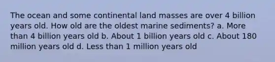 The ocean and some continental land masses are over 4 billion years old. How old are the oldest marine sediments? a. More than 4 billion years old b. About 1 billion years old c. About 180 million years old d. Less than 1 million years old