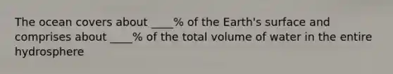 The ocean covers about ____% of the Earth's surface and comprises about ____% of the total volume of water in the entire hydrosphere