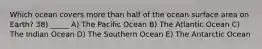 Which ocean covers more than half of the ocean surface area on Earth? 38) _____ A) The Pacific Ocean B) The Atlantic Ocean C) The Indian Ocean D) The Southern Ocean E) The Antarctic Ocean