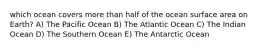 which ocean covers more than half of the ocean surface area on Earth? A) The Pacific Ocean B) The Atlantic Ocean C) The Indian Ocean D) The Southern Ocean E) The Antarctic Ocean