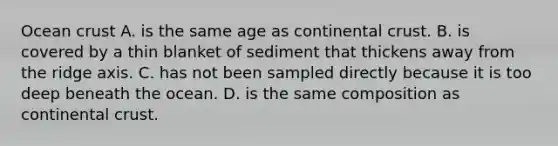 Ocean crust A. is the same age as continental crust. B. is covered by a thin blanket of sediment that thickens away from the ridge axis. C. has not been sampled directly because it is too deep beneath the ocean. D. is the same composition as continental crust.