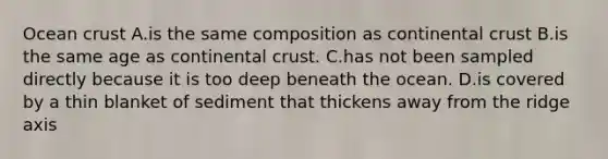 Ocean crust A.is the same composition as continental crust B.is the same age as continental crust. C.has not been sampled directly because it is too deep beneath the ocean. D.is covered by a thin blanket of sediment that thickens away from the ridge axis