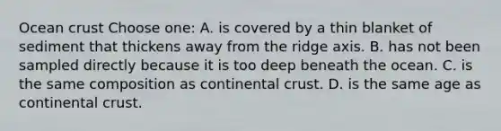 Ocean crust Choose one: A. is covered by a thin blanket of sediment that thickens away from the ridge axis. B. has not been sampled directly because it is too deep beneath the ocean. C. is the same composition as continental crust. D. is the same age as continental crust.