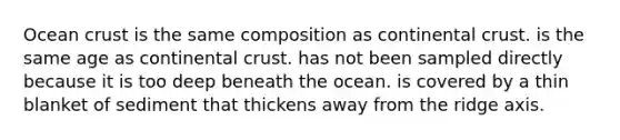 Ocean crust is the same composition as continental crust. is the same age as continental crust. has not been sampled directly because it is too deep beneath the ocean. is covered by a thin blanket of sediment that thickens away from the ridge axis.