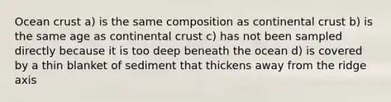 Ocean crust a) is the same composition as continental crust b) is the same age as continental crust c) has not been sampled directly because it is too deep beneath the ocean d) is covered by a thin blanket of sediment that thickens away from the ridge axis