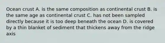 Ocean crust A. is the same composition as continental crust B. is the same age as continental crust C. has not been sampled directly because it is too deep beneath the ocean D. is covered by a thin blanket of sediment that thickens away from the ridge axis