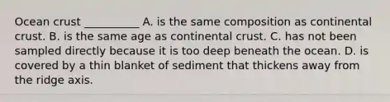 Ocean crust __________ A. is the same composition as continental crust. B. is the same age as continental crust. C. has not been sampled directly because it is too deep beneath the ocean. D. is covered by a thin blanket of sediment that thickens away from the ridge axis.