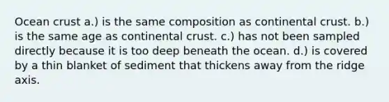 Ocean crust a.) is the same composition as continental crust. b.) is the same age as continental crust. c.) has not been sampled directly because it is too deep beneath the ocean. d.) is covered by a thin blanket of sediment that thickens away from the ridge axis.