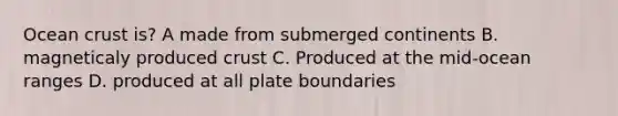 Ocean crust is? A made from submerged continents B. magneticaly produced crust C. Produced at the mid-ocean ranges D. produced at all plate boundaries