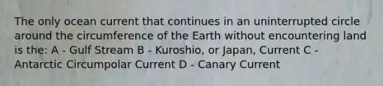 The only ocean current that continues in an uninterrupted circle around the circumference of the Earth without encountering land is the: A - Gulf Stream B - Kuroshio, or Japan, Current C - Antarctic Circumpolar Current D - Canary Current