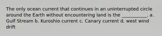 The only ocean current that continues in an uninterrupted circle around the Earth without encountering land is the ___________. a. Gulf Stream b. Kuroshio current c. Canary current d. west wind drift