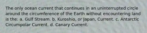 The only ocean current that continues in an uninterrupted circle around the circumference of the Earth without encountering land is the: a. Gulf Stream. b. Kuroshio, or Japan, Current. c. Antarctic Circumpolar Current. d. Canary Current.