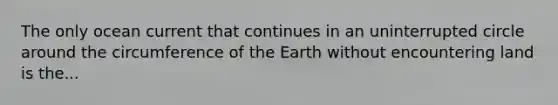 The only ocean current that continues in an uninterrupted circle around the circumference of the Earth without encountering land is the...