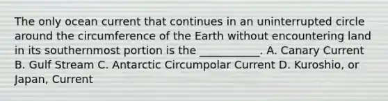 The only ocean current that continues in an uninterrupted circle around the circumference of the Earth without encountering land in its southernmost portion is the ___________. A. Canary Current B. Gulf Stream C. Antarctic Circumpolar Current D. Kuroshio, or Japan, Current