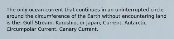 The only ocean current that continues in an uninterrupted circle around the circumference of the Earth without encountering land is the: Gulf Stream. Kuroshio, or Japan, Current. Antarctic Circumpolar Current. Canary Current.