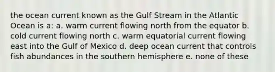 the ocean current known as the Gulf Stream in the Atlantic Ocean is a: a. warm current flowing north from the equator b. cold current flowing north c. warm equatorial current flowing east into the Gulf of Mexico d. deep ocean current that controls fish abundances in the southern hemisphere e. none of these