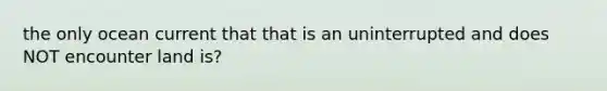 the only ocean current that that is an uninterrupted and does NOT encounter land is?