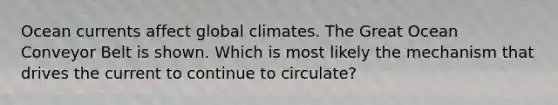 Ocean currents affect global climates. The Great Ocean Conveyor Belt is shown. Which is most likely the mechanism that drives the current to continue to circulate?