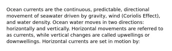 Ocean currents are the continuous, predictable, directional movement of seawater driven by gravity, wind (Coriolis Effect), and water density. Ocean water moves in two directions: horizontally and vertically. Horizontal movements are referred to as currents, while vertical changes are called upwellings or downwellings. Horizontal currents are set in motion by: