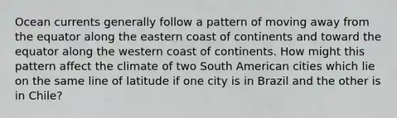 Ocean currents generally follow a pattern of moving away from the equator along the eastern coast of continents and toward the equator along the western coast of continents. How might this pattern affect the climate of two South American cities which lie on the same line of latitude if one city is in Brazil and the other is in Chile?