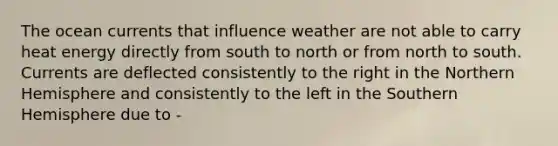 The ocean currents that influence weather are not able to carry heat energy directly from south to north or from north to south. Currents are deflected consistently to the right in the Northern Hemisphere and consistently to the left in the Southern Hemisphere due to -