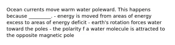 Ocean currents move warm water poleward. This happens because _________. - energy is moved from areas of energy excess to areas of energy deficit - earth's rotation forces water toward the poles - the polarity f a water molecule is attracted to the opposite magnetic pole