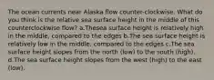 The ocean currents near Alaska flow counter-clockwise. What do you think is the relative sea surface height in the middle of this counterclockwise flow? a.Thesea surface height is relatively high in the middle, compared to the edges b.The sea surface height is relatively low in the middle, compared to the edges c.The sea surface height slopes from the north (low) to the south (high). d.The sea surface height slopes from the west (high) to the east (low).