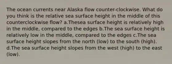 The ocean currents near Alaska flow counter-clockwise. What do you think is the relative sea surface height in the middle of this counterclockwise flow? a.Thesea surface height is relatively high in the middle, compared to the edges b.The sea surface height is relatively low in the middle, compared to the edges c.The sea surface height slopes from the north (low) to the south (high). d.The sea surface height slopes from the west (high) to the east (low).