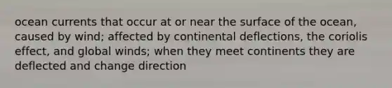 ocean currents that occur at or near the surface of the ocean, caused by wind; affected by continental deflections, the coriolis effect, and global winds; when they meet continents they are deflected and change direction