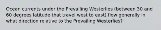 Ocean currents under the Prevailing Westerlies (between 30 and 60 degrees latitude that travel west to east) flow generally in what direction relative to the Prevailing Westerlies?