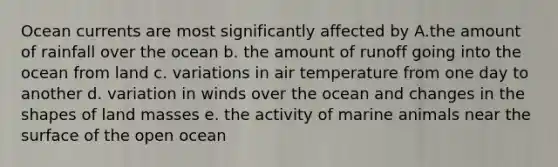 Ocean currents are most significantly affected by A.the amount of rainfall over the ocean b. the amount of runoff going into the ocean from land c. variations in air temperature from one day to another d. variation in winds over the ocean and changes in the shapes of land masses e. the activity of marine animals near the surface of the open ocean